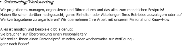• Outsourcing/Werksvertrag Wir projektieren, managen, organisieren und führen durch und das alles zum monatlichen Festpreis!  Haben Sie schon darüber nachgedacht, ganze Einheiten oder Abteilungen Ihres Betriebes auszulagern oder auf  Werkvertragsebene zu organisieren? Wir übernehmen Ihre Arbeit mit unserem Personal und Know-How:   Alles ist möglich und Beispiele gibt´s genug: Sie brauchen zur Überbrückung einen Personalleiter?  Wir stellen Ihnen einen Personalprofi stunden- oder wochenweise zur Verfügung - ganz nach Bedarf.